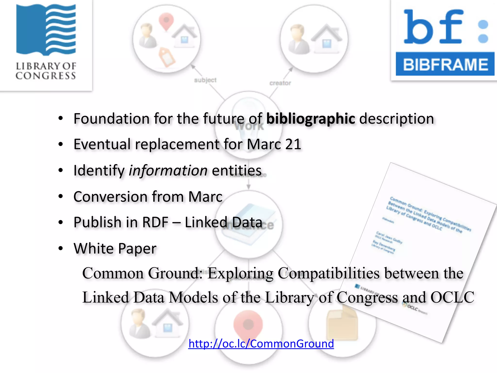 • Foundation	
  for	
  the	
  future	
  of	
  bibliographic	
  description
• Eventual	
  replacement	
  for	
  Marc	
  21
• Identify	
  information	
  entities
• Conversion	
  from	
  Marc
• Publish	
  in	
  RDF	
  –	
  Linked	
  Data
• White	
  Paper
Common Ground: Exploring Compatibilities between the
Linked Data Models of the Library of Congress and OCLC
http://oc.lc/CommonGround
 