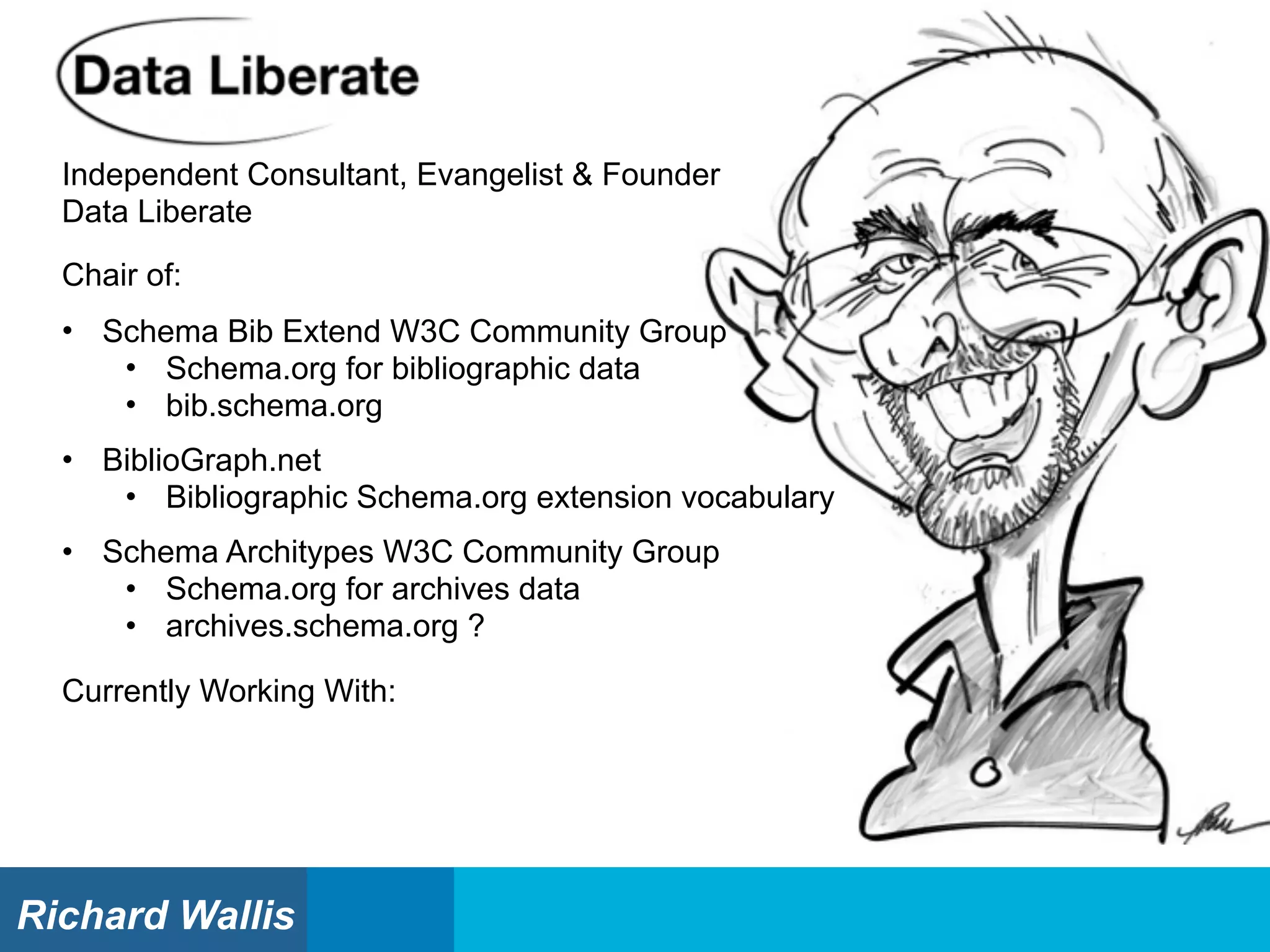 Independent Consultant, Evangelist & Founder
Data Liberate
Currently Working With:
Chair of:
• Schema Bib Extend W3C Community Group
• Schema.org for bibliographic data
• bib.schema.org
• BiblioGraph.net
• Bibliographic Schema.org extension vocabulary
• Schema Architypes W3C Community Group
• Schema.org for archives data
• archives.schema.org ?
Richard Wallis
 