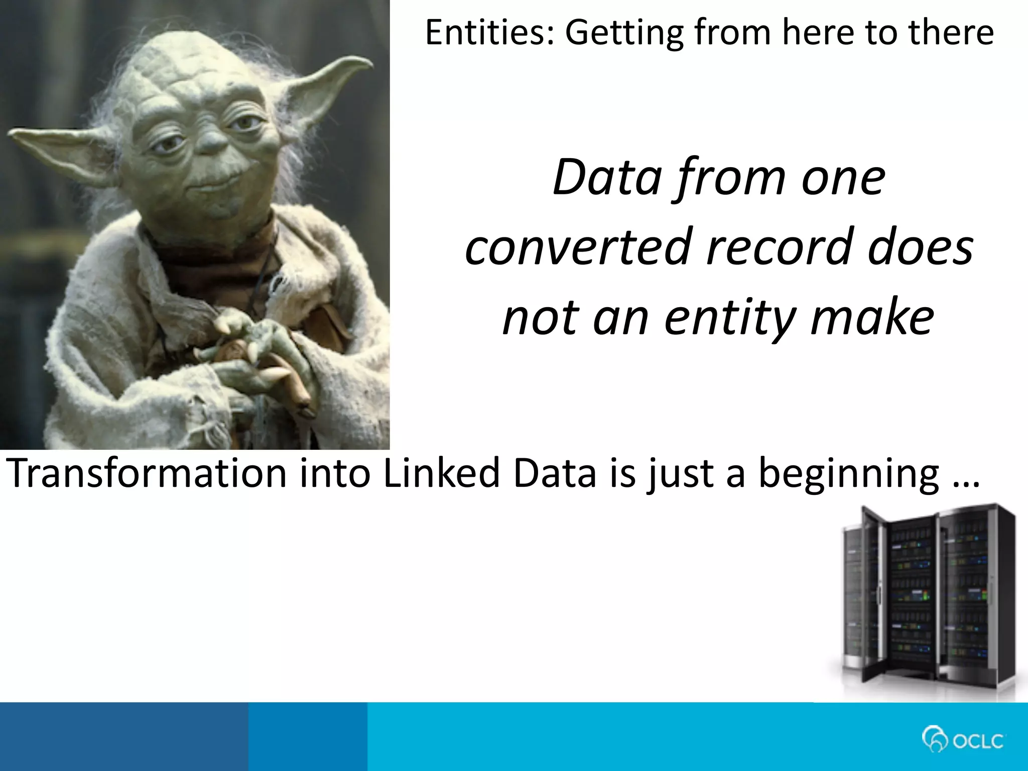 Data from one
converted record does
not an entity make
Transformation	
  into	
  Linked	
  Data	
  is	
  just	
  a	
  beginning	
  …
Entities:	
  Getting	
  from	
  here	
  to	
  there
 