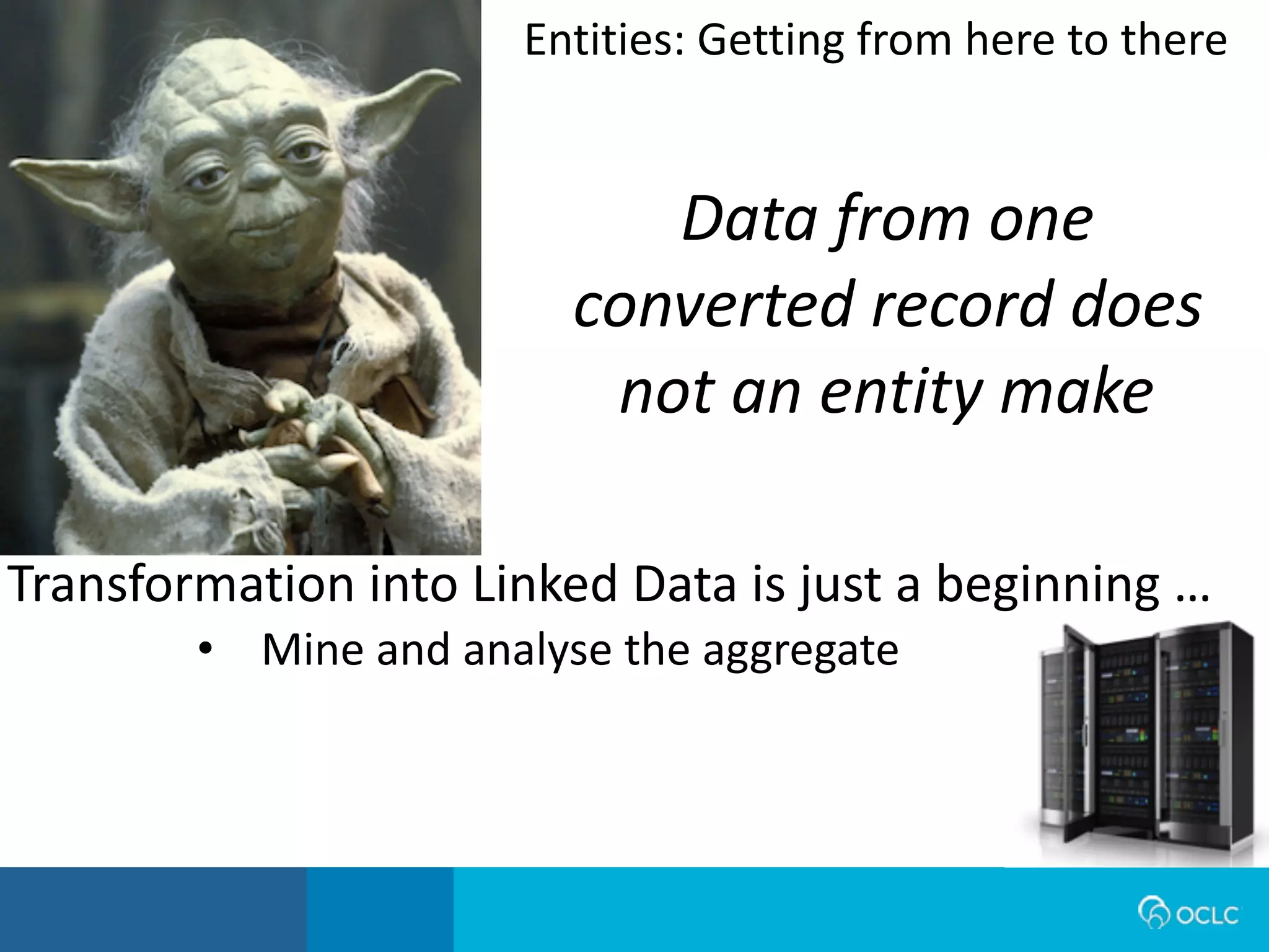 Data from one
converted record does
not an entity make
Transformation	
  into	
  Linked	
  Data	
  is	
  just	
  a	
  beginning	
  …
• Mine	
  and	
  analyse	
  the	
  aggregate
Entities:	
  Getting	
  from	
  here	
  to	
  there
 