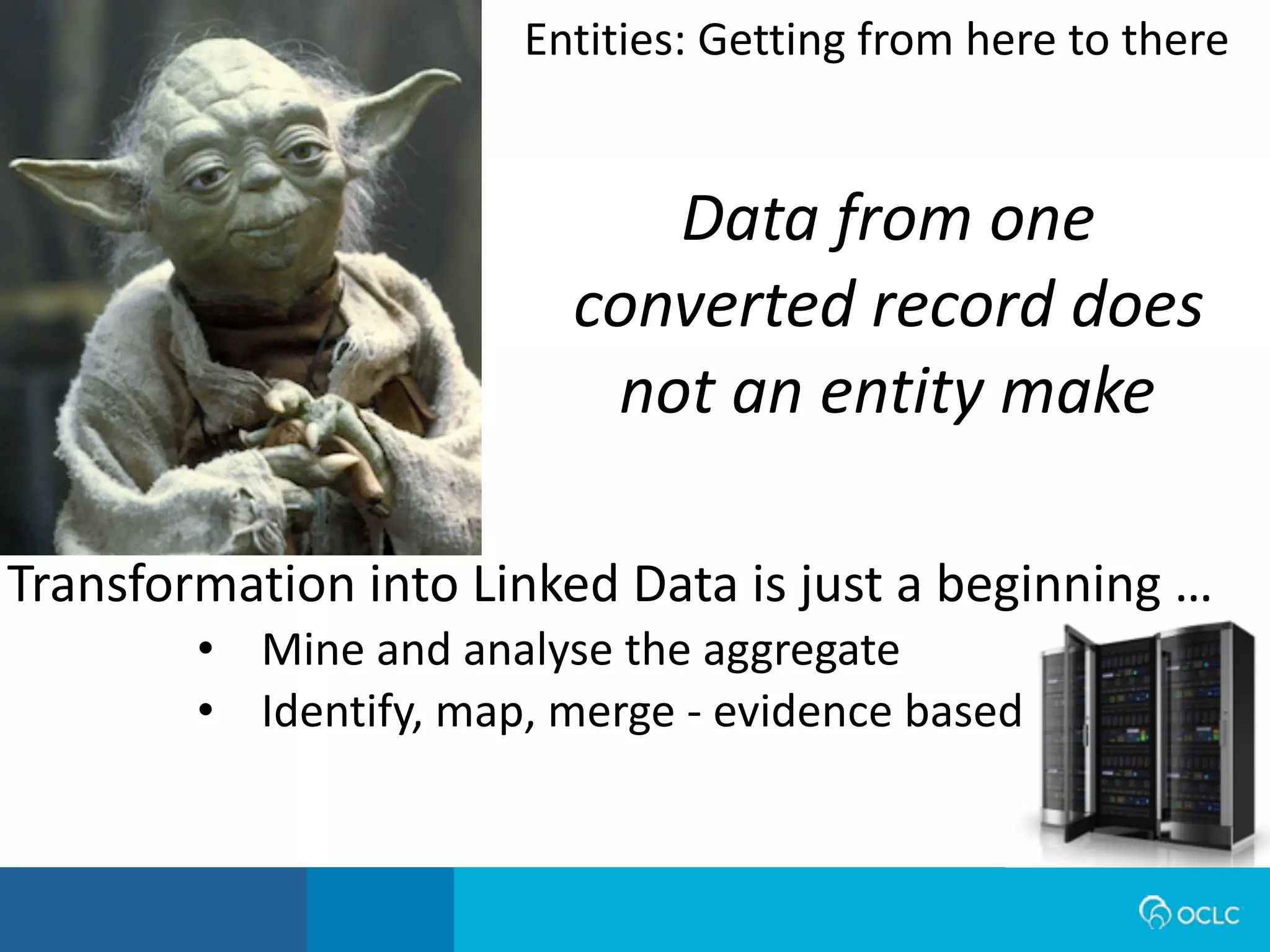 Data from one
converted record does
not an entity make
Transformation	
  into	
  Linked	
  Data	
  is	
  just	
  a	
  beginning	
  …
• Mine	
  and	
  analyse	
  the	
  aggregate
• Identify,	
  map,	
  merge	
  -­‐	
  evidence	
  based
Entities:	
  Getting	
  from	
  here	
  to	
  there
 