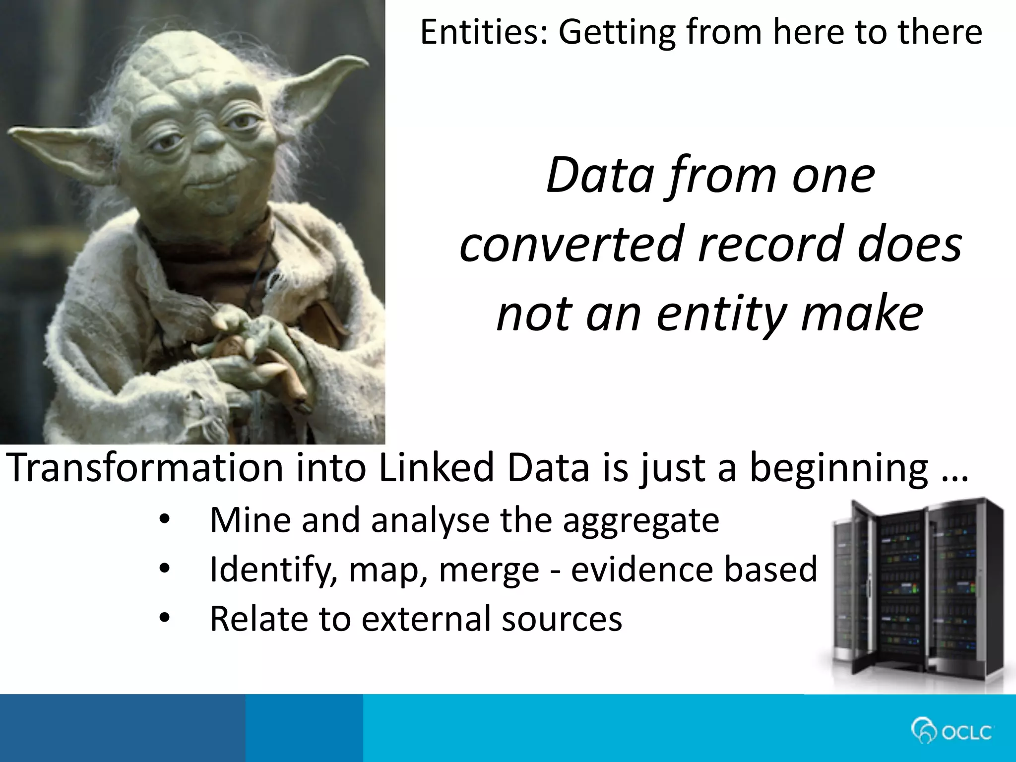 Data from one
converted record does
not an entity make
Transformation	
  into	
  Linked	
  Data	
  is	
  just	
  a	
  beginning	
  …
• Mine	
  and	
  analyse	
  the	
  aggregate
• Identify,	
  map,	
  merge	
  -­‐	
  evidence	
  based
• Relate	
  to	
  external	
  sources
Entities:	
  Getting	
  from	
  here	
  to	
  there
 