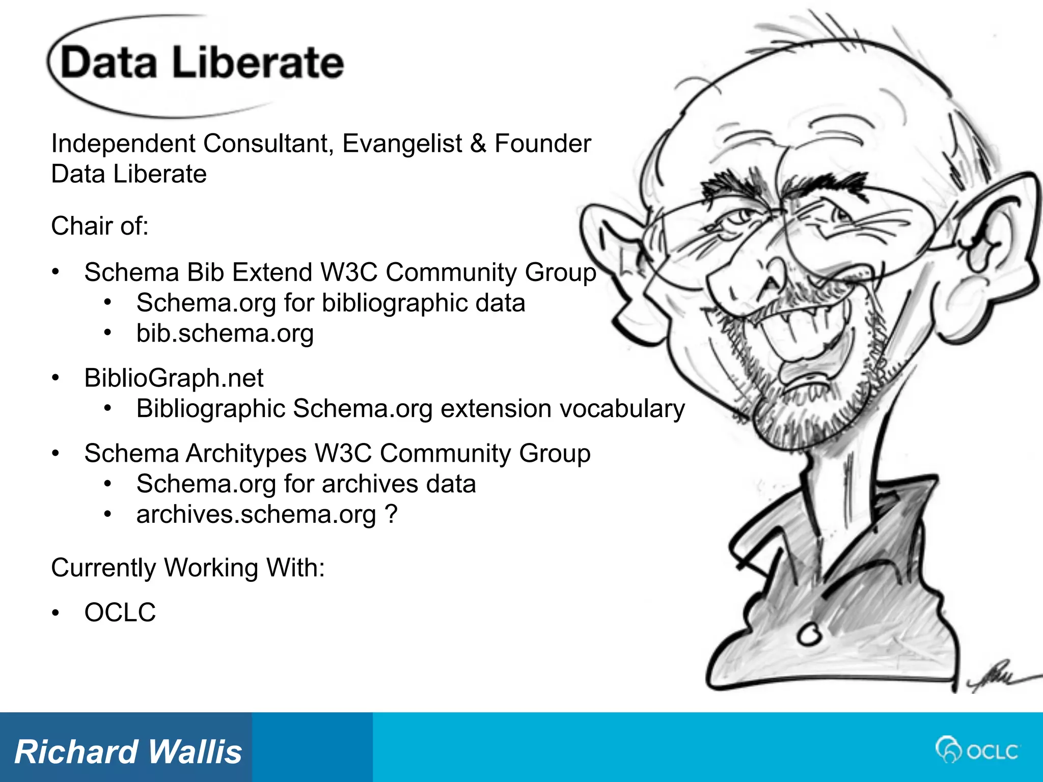 Independent Consultant, Evangelist & Founder
Data Liberate
Currently Working With:
• OCLC
Chair of:
• Schema Bib Extend W3C Community Group
• Schema.org for bibliographic data
• bib.schema.org
• BiblioGraph.net
• Bibliographic Schema.org extension vocabulary
• Schema Architypes W3C Community Group
• Schema.org for archives data
• archives.schema.org ?
Richard Wallis
 