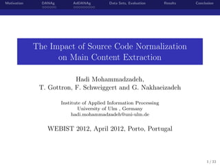 Motivation DANAg AdDANAg Data Sets, Evaluation Results Conclusion
The Impact of Source Code Normalization
on Main Content Extraction
Hadi Mohammadzadeh,
T. Gottron, F. Schweiggert and G. Nakhaeizadeh
Institute of Applied Information Processing
University of Ulm , Germany
hadi.mohammadzadeh@uni-ulm.de
WEBIST 2012, April 2012, Porto, Portugal
1 / 33
 