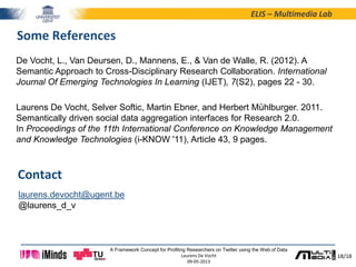 18/18
ELIS – Multimedia Lab
A Framework Concept for Profiling Researchers on Twitter using the Web of Data
Laurens De Vocht
09-05-2013
Some References
De Vocht, L., Van Deursen, D., Mannens, E., & Van de Walle, R. (2012). A
Semantic Approach to Cross-Disciplinary Research Collaboration. International
Journal Of Emerging Technologies In Learning (IJET), 7(S2), pages 22 - 30.
Laurens De Vocht, Selver Softic, Martin Ebner, and Herbert Mühlburger. 2011.
Semantically driven social data aggregation interfaces for Research 2.0.
In Proceedings of the 11th International Conference on Knowledge Management
and Knowledge Technologies (i-KNOW '11), Article 43, 9 pages.
laurens.devocht@ugent.be
@laurens_d_v
Contact
 