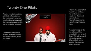 Twenty One Pilots
This is a very basic website,
with little information on
the front screen, however,
scrolling down gives you all
the information you need. It
has an intriguing look to it.
There’s an image of the
two artists, with an
arrow to tell you to scroll
down. This is bright, and
interesting, giving a
different look to the
website than to other
artists websites.
There’s the generic font
twenty one pilots use
for all their items
related to their most
recent album
‘blurryface’, similar to
catfish using the same
font.
There’s the same colours
that are related to twenty
one pilots, with red, black
and white.
 