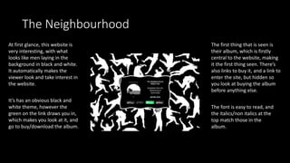 The Neighbourhood
At first glance, this website is
very interesting, with what
looks like men laying in the
background in black and white.
It automatically makes the
viewer look and take interest in
the website.
The first thing that is seen is
their album, which is firstly
central to the website, making
it the first thing seen. There’s
also links to buy it, and a link to
enter the site, but hidden so
you look at buying the album
before anything else.
It’s has an obvious black and
white theme, however the
green on the link draws you in,
which makes you look at it, and
go to buy/download the album.
The font is easy to read, and
the italics/non italics at the
top match those in the
album.
 