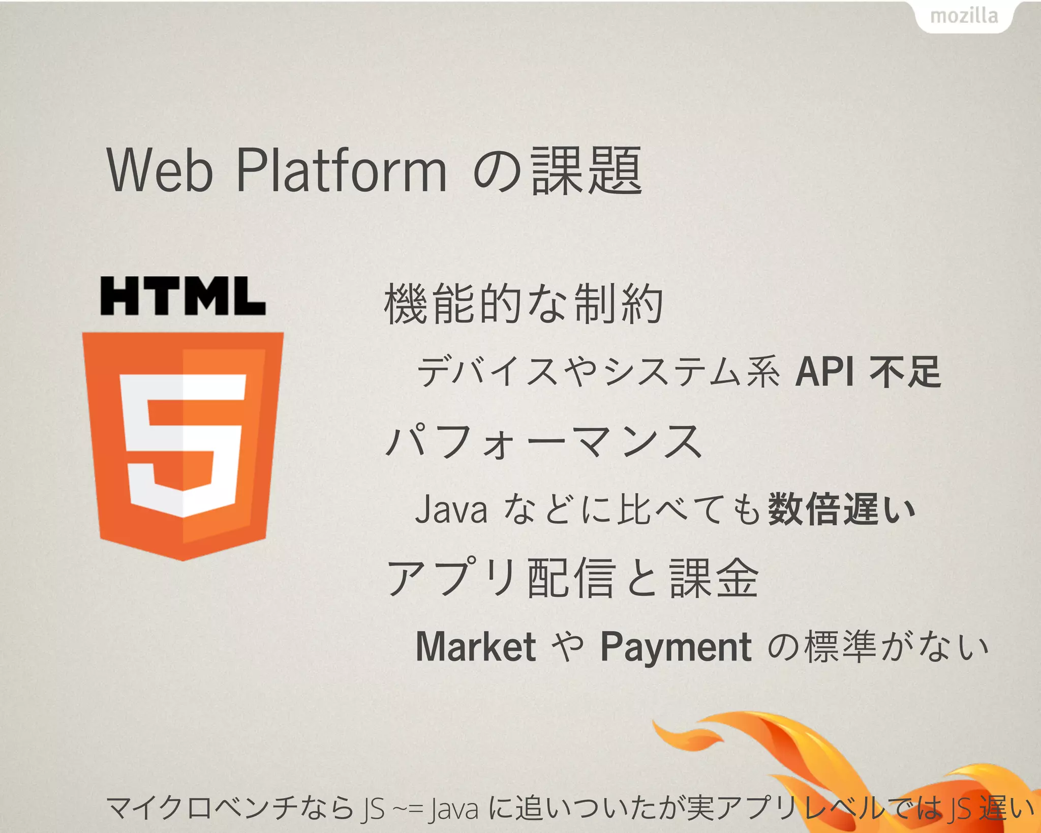 Web Platform の課題
機能的な制約
デバイスやシステム系 API 不足
パフォーマンス
Java などに比べても数倍遅い
アプリ配信と課金
Market や Payment の標準がない
マイクロベンチなら JS ~= Java に追いついたが実アプリレベルでは JS 遅い
 