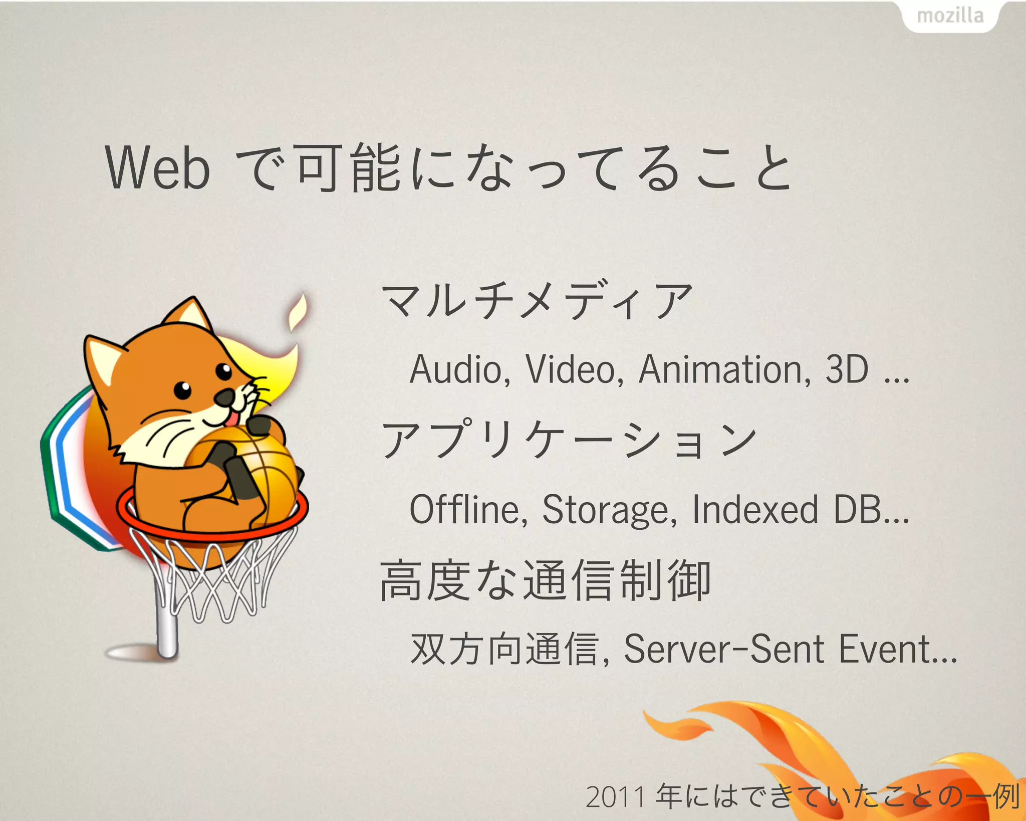 Web で可能になってること
マルチメディア
Audio, Video, Animation, 3D ...
アプリケーション
Ofﬂine, Storage, Indexed DB...
高度な通信制御
双方向通信, Server-Sent Event...
2011 年にはできていたことの一例
 