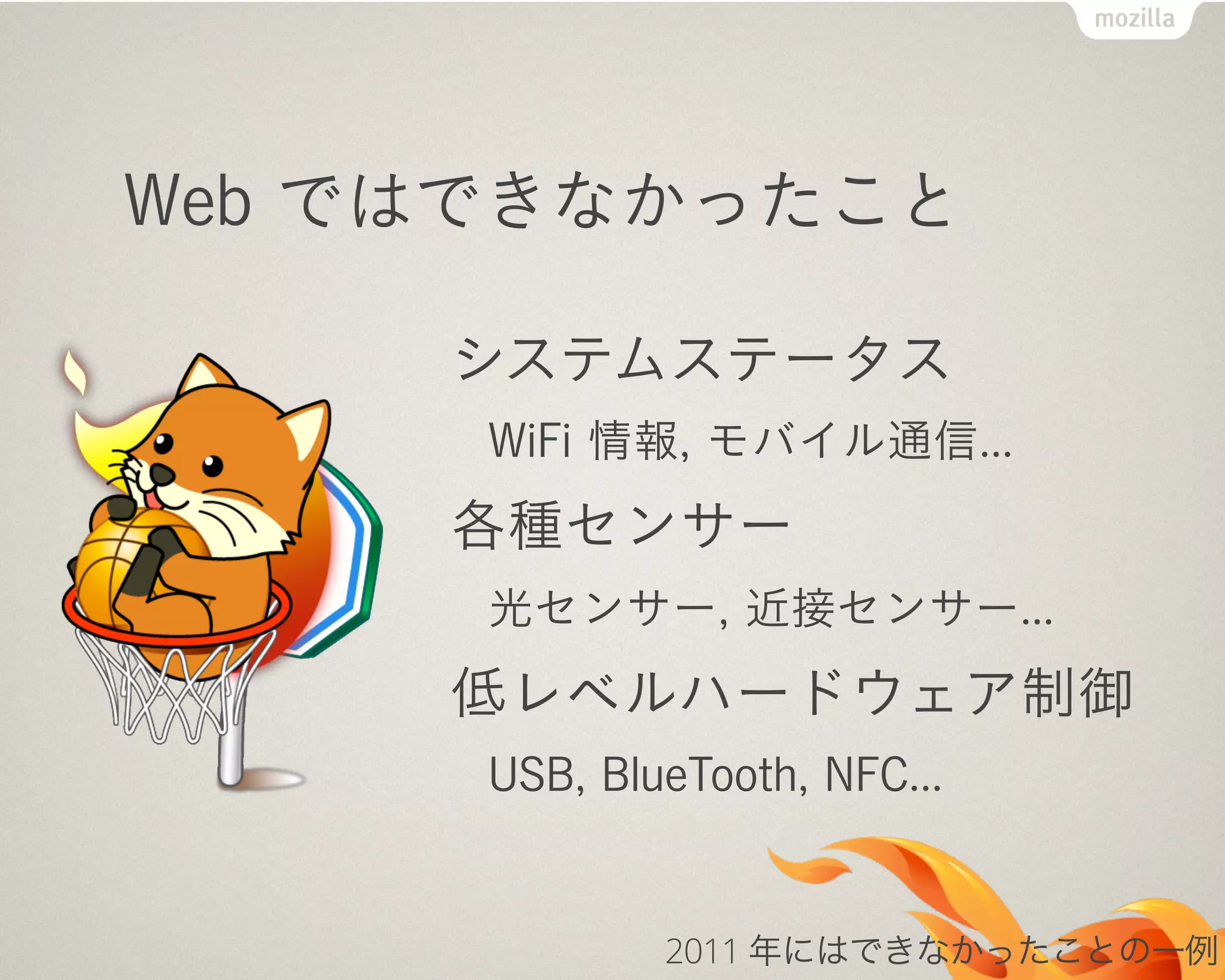Web ではできなかったこと
システムステータス
WiFi 情報, モバイル通信...
各種センサー
光センサー, 近接センサー...
低レベルハードウェア制御
USB, BlueTooth, NFC...
2011 年にはできなかったことの一例
 