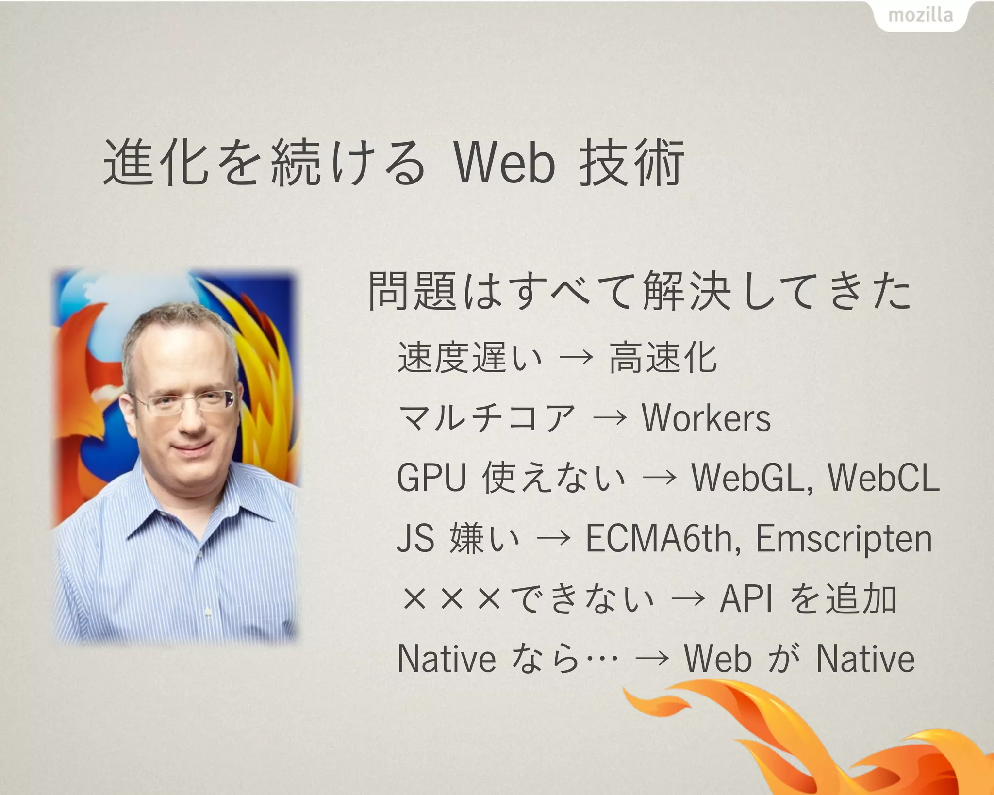 進化を続ける Web 技術
問題はすべて解決してきた
速度遅い → 高速化
マルチコア → Workers
GPU 使えない → WebGL, WebCL
JS 嫌い → ECMA6th, Emscripten
×××できない → API を追加
Native なら… → Web が Native
 