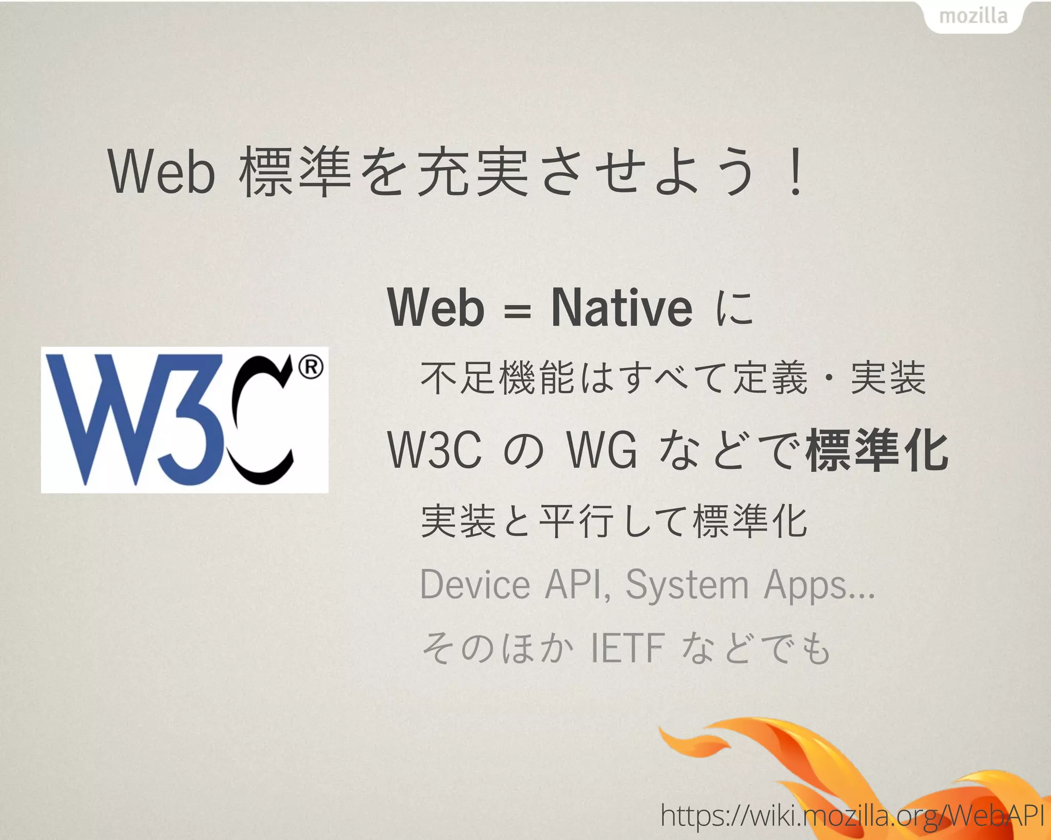 Web 標準を充実させよう！
Web = Native に
不足機能はすべて定義・実装
W3C の WG などで標準化
実装と平行して標準化
Device API, System Apps...
そのほか IETF などでも
https://wiki.mozilla.org/WebAPI
 