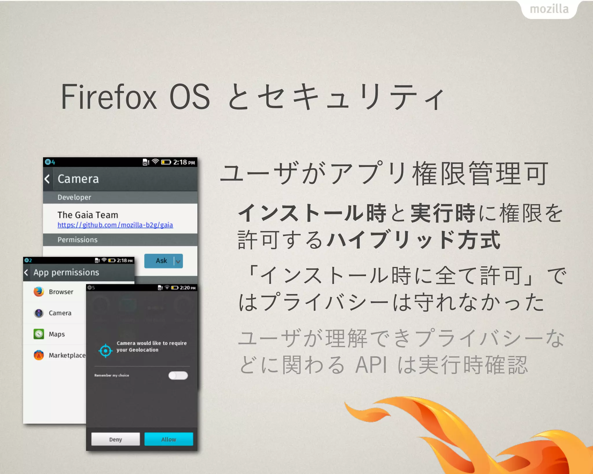 Firefox OS とセキュリティ
ユーザがアプリ権限管理可
インストール時と実行時に権限を
許可するハイブリッド方式
「インストール時に全て許可」で
はプライバシーは守れなかった
ユーザが理解できプライバシーな
どに関わる API は実行時確認
 