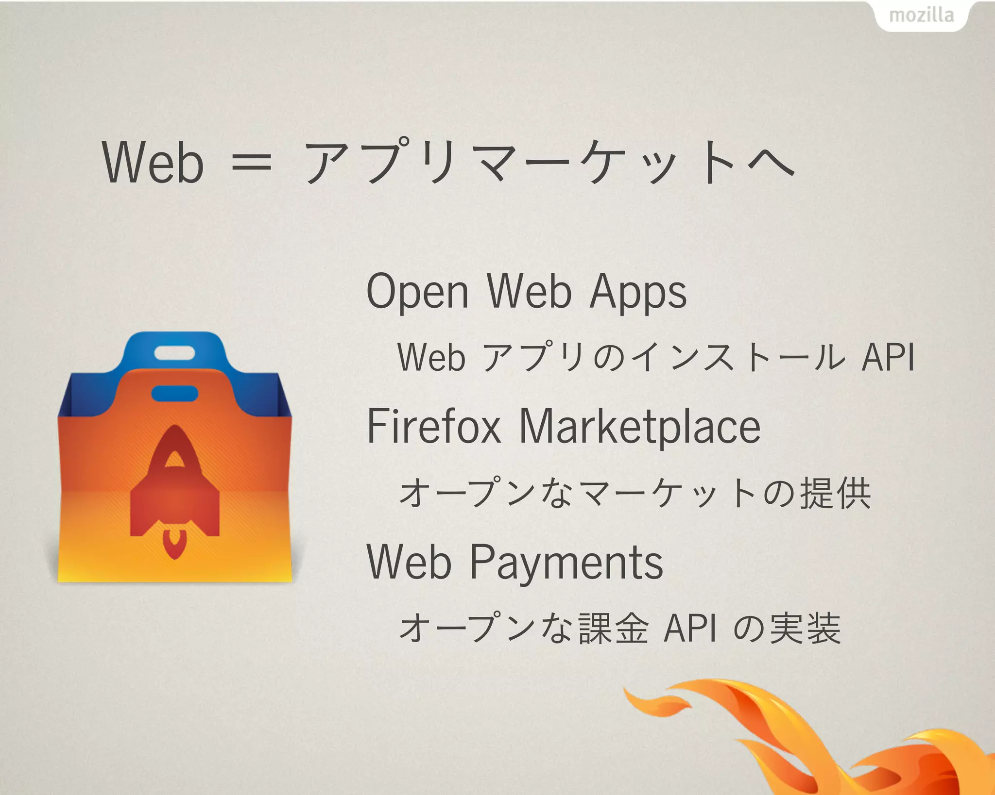 Web ＝ アプリマーケットへ
Open Web Apps
Web アプリのインストール API
Firefox Marketplace
オープンなマーケットの提供
Web Payments
オープンな課金 API の実装
 