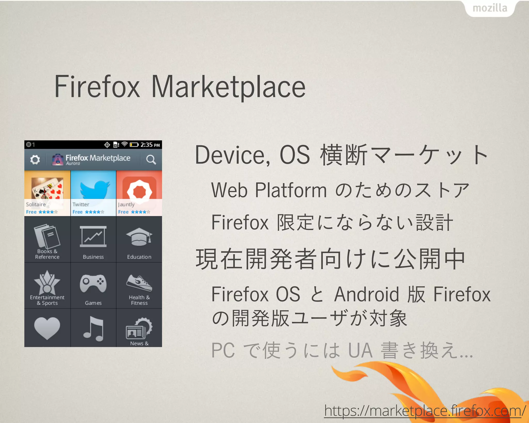 Firefox Marketplace
Device, OS 横断マーケット
Web Platform のためのストア
Firefox 限定にならない設計
現在開発者向けに公開中
Firefox OS と Android 版 Firefox
の開発版ユーザが対象
PC で使うには UA 書き換え...
https://marketplace.firefox.com/
 