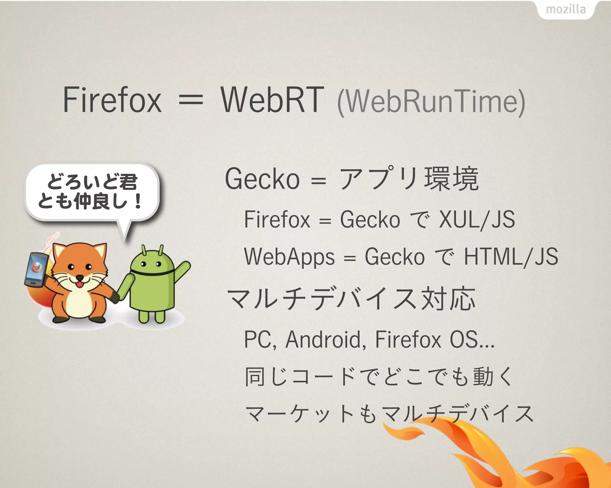 Firefox ＝ WebRT (WebRunTime)
Gecko = アプリ環境
Firefox = Gecko で XUL/JS
WebApps = Gecko で HTML/JS
マルチデバイス対応
PC, Android, Firefox OS...
同じコードでどこでも動く
マーケットもマルチデバイス
 