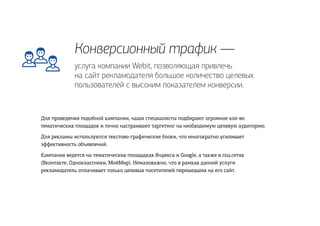 Конверсионный трафик —
Для проведения подобной кампании, наши специалисты подбирают огромное кол-во
тематических площадок и точно настраивают таргетинг на необходимую целевую аудиторию.
Для рекламы используются текстово-графические блоки, что многократно усиливает
эффективность объявлений.
Кампания ведется на тематических площадках Яндекса и Google, а также в соц.сетях
(Вконтакте, Одноклассники, МойМир). Немаловажно, что в рамках данной услуги
рекламодатель оплачивает только целевых посетителей перешедших на его сайт.
услуга компании Webit, позволяющая привлечь
на сайт рекламодателя большое количество целевых
пользователей с высоким показателем конверсии.
 
