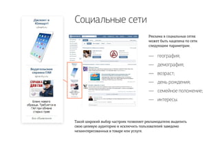 Социальные сети
Реклама в социальных сетях
может быть нацелена по сети
следующим параметрам:
Такой широкий выбор настроек позволяет рекламодателю выделить
свою целевую аудиторию и исключить пользователей заведомо
незаинтересованных в товаре или услуге.
география;
демография;
возраст;
день рождения;
семейное положение;
интересы.
—
—
—
—
—
—
 