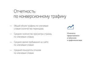 Отчетность
по конверсионному трафику
Общий объем трафика по ключевым
словам (количество переходов);
Среднее количество просмотра страниц
по ключевым словам;
Среднее время пребывания на сайте
по ключевым словам
Средний показатель отказов
по ключевым словам.
—
—
—
—
Отчетность
предоставляется
в табличном
и графическом виде.
 