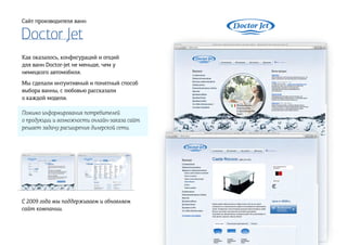 Doctor Jet
Сайт производителя ванн
Как оказалось, конфигураций и опций
для ванн Doctor-jet не меньше, чем у
немецкого автомобиля.
Мы сделали интуитивный и понятный способ
выбора ванны, с любовью рассказали
о каждой модели.
Помимо информирования потребителей
о продукции и возможности онлайн-заказа сайт
решает задачу расширения дилерской сети.
C 2009 года мы поддерживаем и обновляем
сайт компании.
 