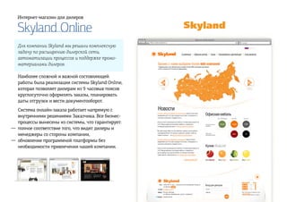 Skyland Online
Интернет-магазин для дилеров
Для компании Skyland мы решали комплексную
задачу по расширению дилерской сети,
автоматизации процессов и поддержке промо-
материалами дилеров.
Наиболее сложной и важной состовляющей
работы была реализация системы Skyland Online,
которая позволяет дилерам из 9 часовых поясов
круглосуточно оформлять заказы, планировать
даты отгрузки и вести документооборот.
Система онлайн-заказа работает напрямую с
внутренними решениями Заказчика. Все бизнес-
процессы вынесены из системы, что гарантирует:
полное соответствие того, что видят дилеры и
менеджеры со стороны компании,
обновление программной платформы без
необходимости привлечения нашей компании.
—
—
 