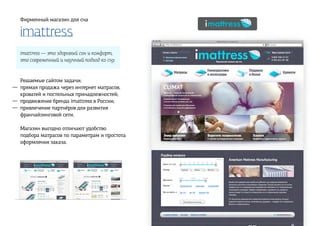 imattress
Фирменный магазин для сна
imattress — это здоровый сон и комфорт,
это современный и научный подход ко сну.
Решаемые сайтом задачи:
прямая продажа через интернет матрасов,
кроватей и постельных принадлежностей;
продвижение бренда imattress в России;
привлечение партнёров для развития
франчайзинговой сети.
Магазин выгодно отличают удобство
подбора матрасов по параметрам и простота
оформления заказа.
—
—
—
 
