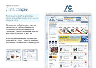 Лига сварки
Интернет-магазин
Перед нами стояла задача организации
полного цикла продаж через интернет, включая
обновление сайта.
Мы запустили удобный интернет-магазин
с возможностью подбора оборудования
с помощью специлизованных фильтров,
снабдили все товары описаниями и защитили
уникальные фотографии от вороства.
В ходе рекламной кампании достигнут рост
посещаемости в 3 раза. Стоимость посетителя
из поисковых систем составила менее 5 рублей.
Полная версия
 