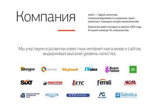 Компания
Мы участвуем в развитии известных интернет-магазинов и сайтов,
выдерживая высокий уровень качества.
webit — digital-агентство,
специализирующееся на решении задач
клиентов с помощью онлайн-возможностей.
Компания webit основана в августе 2003 года.
В нашей команде 56 специалистов.
 