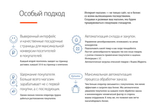 Особый подход Интернет-магазин — не только сайт, но и бизнес
со всеми вытекающими последствиями.
Создавая и развивая ваш магазин, мы будем
придерживаться следующих стандартов.
Каждый второй посетитель заходит на страницу
доставки, каждый 10-й на страницу о компании.
Управление ценообразованием, основываясь на ценах
конкурентов.
Подсказывать какой товар и как скоро понадобится.
Рассчет целесообразности продажи тех или иных товаров,
с учетом стоимости привлечения покупателя и наценки.
Интеграция с 1С.
Автоматическая загрузка описаний товаров с Яндекс.Маркета.
Чем больше оператор связывается с покупателям, тем менее
эффективен и затратен ваш бизнес. Мы автоматически
уведомим покупателя на каждом этапе обработки заказа
и минимизируем человеческий фактор со стороны
ваших сотрудников. К тому же, это позволит вам легче
масштабировать бизнес.
Одним милым голосом оператора трудно
добиться расположения покупателя.
Выверенный интерфейс 
и качественные посадочные
страницы для максимальной
конверсии посетителей 
в покупателей.
Удержание покупателя. 
Больше всего магазин
зарабатывает не с первой
покупки, а с последующих.
Автоматизация склада и закупок.
Максимальная автоматизация
процесса обработки заказа.
 