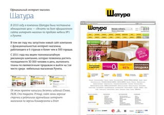 Шатура
Официальный интернет-магазин
В 2010 году в компании Шатура была поставлена
абмициозная цель — сделать на базе официального
сайта интернет-магазин по продаже мебели №1
в Рунете.
В том же году мы запустили новый сайт компании
с функциональностью интернет-магазина,
работающего в 6 странах и более чем в 300 городах.
С 2011 года мы ведем полномасштабную
рекламную кампанию, которая позволила достить
посещаемости 30 000 человек в день, выполнить
планы по ежемесячным продажам и выйти на 1ое
место среди мебельных магазинов Рунета.
Об этом проекте написали десятки изданий (Cnews,
РАЭК, Cms-magazine, Pcmag), сайт занял верхние
строчки в рейтингах крупнейших интернет-
магазинов по версии Коммерсанта и Enter.
 