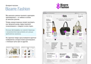 Bizarre Fashion
Интернет-магазин
Мы доказали умение понимать аудиторию
производителя — от мебели и котлов
до женских сумочек.
Теперь каждая модница сможет выглядеть
как звездный кумир, перед покупкой
ознакомившись с товаром со всех сторон.
Большие фотографии на главной странице,
с возможностью пролистать все лучшие
предложения магазина.
На странице товара сразу выводятся крупные
изображения, которые можно разглядывать
с помощью лупы одно за другим.
 