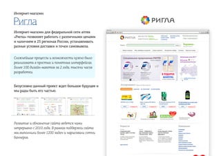 Ригла
Интернет-магазин
Интернет-магазин для федеральной сети аптек
«Ригла» позволяет работать с различными ценами
и наличием в 25 регионах России, устанавливать
разные условия доставки и точки самовывоза.
Сложнейшие процессы и возможности нужно было
реализовать в простых и понятных интерфейсах.
Более 100 дизайн-макетов за 2 года, тысячи часов
разработки.
Безусловно данный проект ждет большое будущее и
мы рады быть его частью.
Развитие и обновление сайта ведется нами
непрерывно с 2010 года. В рамках поддержки сайта
мы выполнили более 1200 задач и нарисовали сотни
баннеров.
 