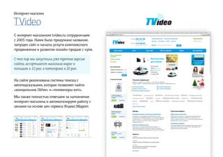 TVideo
Интернет-магазин
С интернет-магазином tvideo.ru сотрудничаем
с 2005 года. Нами было придумано название,
запущен сайт и начаты услуги комплексного
продвижения и развитие онлайн-продаж с нуля.
С тех пор мы запустили уже третью версию
сайта, ассортимент магазина вырос в
позициях в 10 раз, в категориях в 20 раз.
На сайте реализована система поиска с
автоподсказками, которая позволяет найти
«холодильник libher» и «телевизоры soni».
Мы также полностью отвечаем за наполнение
интернет-магазина и автоматизируем работу с
ценами на основе цен сервиса Яндекс.Маркет.
 