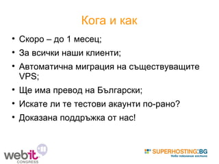 Кога и как Скоро – до 1 месец; За всички наши клиенти; Автоматична миграция на съществуващите VPS; Ще има превод на Български; Искате ли те тестови акаунти по-рано? Доказана поддръжка от нас! 
