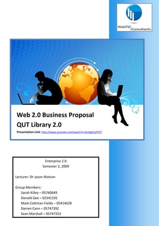                             




    Web 2.0 Business Proposal 
    QUT Library 2.0 
    Presentation Link: http://www.youtube.com/watch?v=bnGgkCqYGTY 
     




                       Enterprise 2.0
                      Semester 2, 2009 
     
    Lecturer: Dr Jason Watson 
     
    Group Members: 
        Sarah Killey – 05740649 
        Donald Gee – 02341191 
        Mark Cottman‐Fields – 05414628 
        Darren Cann – 05747392 
        Sean Marshall – 05747252 
 