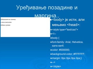 Уређивање позадине и 
маргина.. 
●<body> је исти, али 
мењамо <head>: 
●<style type="text/css"> 
●<!-- 
●body { 
●font-family: Arial, Helvetica, 
sans-serif; 
●color: #000000; 
●background-color: #FFFFFF; 
●margin: 0px 0px 0px 0px;} 
●--> 
●</style> 
 