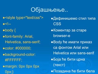 Објашњење.. 
●<style type="text/css"> 
●<!-- 
●body { 
●font-family: Arial, 
Helvetica, sans-serif; 
●color: #000000; 
●background-color: 
#FFFFFF; 
●margin: 0px 0px 0px 
0px;} 
●Дефинишемо стил типа 
CSS 
●Коментар за старе 
browser-е 
●Body ће имати приказ 
са фонтом Arial или 
Helvetica или sans-serif 
●Боја ће бити црна 
(текст) 
●Позадина ће бити бела 
 