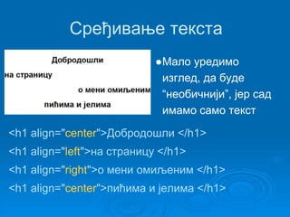 Сређивање текста 
●Мало уредимо 
изглед, да буде 
“необичнији”, јер сад 
имамо само текст 
<h1 align="center">Добродошли </h1> 
<h1 align="left">на страницу </h1> 
<h1 align="right">о мени омиљеним </h1> 
<h1 align="center">пићима и јелима </h1> 
 
