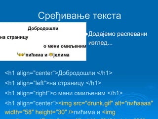 Сређивање текста 
●Додајемо распевани 
изглед... 
<h1 align="center">Добродошли </h1> 
<h1 align="left">на страницу </h1> 
<h1 align="right">о мени омиљеним </h1> 
<h1 align="center"><img src="drunk.gif" alt="пићаааа" 
width="58" height="30" />пићима и <img 
src="essen.gif" alt="клопа!!" width="31" height="26" 
 