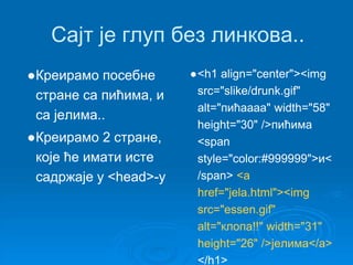Сајт је глуп без линкова.. 
●Креирамо посебне 
стране са пићима, и 
са јелима.. 
●Креирамо 2 стране, 
које ће имати исте 
садржаје у <head>-у 
●<h1 align="center"><img 
src="slike/drunk.gif" 
alt="пићаааа" width="58" 
height="30" />пићима 
<span 
style="color:#999999">и< 
/span> <a 
href="jela.html"><img 
src="essen.gif" 
alt="клопа!!" width="31" 
height="26" />јелима</a> 
</h1> 
 