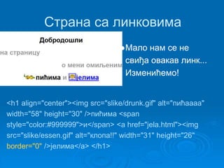 Страна са линковима 
●Мало нам се не 
свиђа овакав линк... 
Изменићемо! 
<h1 align="center"><img src="slike/drunk.gif" alt="пићаааа" 
width="58" height="30" />пићима <span 
style="color:#999999">и</span> <a href="jela.html"><img 
src="slike/essen.gif" alt="клопа!!" width="31" height="26" 
border="0" />јелима</a> </h1> 
 