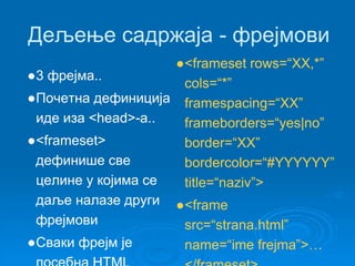 Дељење садржаја - фрејмови 
●3 фрејма.. 
●Почетна дефиниција 
иде иза <head>-a.. 
●<frameset> 
дефинише све 
целине у којима се 
даље налазе други 
фрејмови 
●Сваки фрејм је 
посебна HTML 
●<frameset rows=“XX,*” 
cols=“*” 
framespacing=“XX” 
frameborders=“yes|no” 
border=“XX” 
bordercolor=“#YYYYYY” 
title=“naziv”> 
●<frame 
src=“strana.html” 
name=“ime frejma”>… 
</frameset> 
 