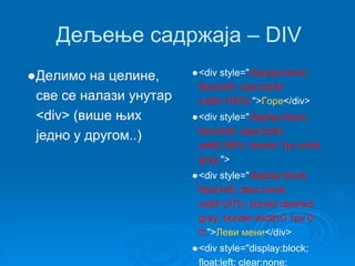 Дељење садржаја – DIV 
●Делимо на целине, 
све се налази унутар 
<div> (више њих 
једно у другом..) 
●<div style="display:block; 
float:left; clear:both; 
width:100%;">Горе</div> 
●<div style="display:block; 
float:left; clear:both; 
width:99%; border:1px solid 
gray;"> 
●<div style="display:block; 
float:left; clear:none; 
width:20%; border:dashed 
gray; border-width:0 1px 0 
0;">Леви мени</div> 
●<div style="display:block; 
float:left; clear:none; 
 