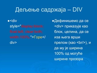 Дељење садржаја – DIV 
●<div 
style="display:block; 
float:left; clear:both; 
width:100%;">Горе</ 
div> 
●Дефинишемо да се 
<div> приказује као 
блок, целина, да се 
иза њега врши 
прелом (као <br/>), и 
да му је ширина 
100% од могуће 
ширине прозора 
 
