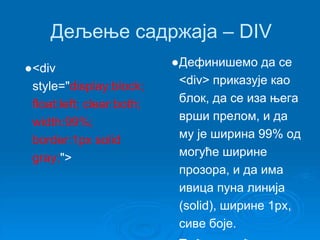 Дељење садржаја – DIV 
●<div 
style="display:block; 
float:left; clear:both; 
width:99%; 
border:1px solid 
gray;"> 
●Дефинишемо да се 
<div> приказује као 
блок, да се иза њега 
врши прелом, и да 
му је ширина 99% од 
могуће ширине 
прозора, и да има 
ивица пуна линија 
(solid), ширине 1px, 
сиве боје. 
●Ту ће се наћи лево и 
 