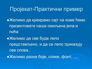 Пројекат-Практични пример 
●Желимо да креирамо сајт на коме ћемо 
презентовати наша омиљена јела и 
пића 
●Желимо да све буде лепо 
представљено, и да се лепо приказују 
сва слова.. 
●Желимо разне боје, слике, фонт, .... 
 