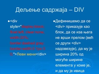 Дељење садржаја – DIV 
●<div 
style="display:block; 
float:left; clear:none; 
width:20%; 
border:dashed gray; 
border-width:0 1px 0 
0;">Леви мени</div> 
●Дефинишемо да се 
<div> приказује као 
блок, да се иза њега 
не врши прелом (већ 
се други <div> 
надовезује), да му је 
ширина 20% од 
могуће ширине 
елемента у коме је, 
и да му је ивица 
 