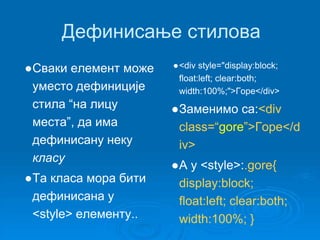 Дефинисање стилова 
●Сваки елемент може 
уместо дефиниције 
стила “на лицу 
места”, да има 
дефинисану неку 
класу 
●Та класа мора бити 
дефинисана у 
<style> елементу.. 
●<div style="display:block; 
float:left; clear:both; 
width:100%;">Горе</div> 
●Заменимо са:<div 
class=“gore”>Горе</d 
iv> 
●А у <style>:.gore{ 
display:block; 
float:left; clear:both; 
width:100%; } 
 