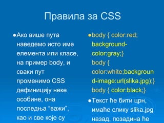 Правила за CSS 
●Ако више пута 
наведемо исто име 
елемента или класе, 
на пример body, и 
сваки пут 
променимо CSS 
дефиницију неке 
особине, она 
последња “важи”, 
као и све које су 
●body { color:red; 
background-color: 
gray;} 
body { 
color:white;backgroun 
d-image:url(slika.jpg);} 
body { color:black;} 
●Текст ће бити црн, 
имаће слику slika.jpg 
назад, позадина ће 
 