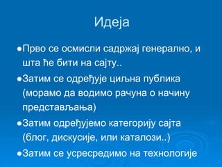 Идеја 
●Прво се осмисли садржај генерално, и 
шта ће бити на сајту.. 
●Затим се одређује циљна публика 
(морамо да водимо рачуна о начину 
представљања) 
●Затим одређујемо категорију сајта 
(блог, дискусије, или каталози..) 
●Затим се усресредимо на технологије 
 